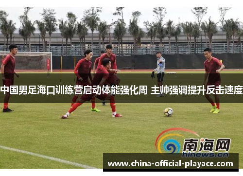 中国男足海口训练营启动体能强化周 主帅强调提升反击速度