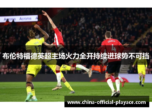 布伦特福德英超主场火力全开持续进球势不可挡
