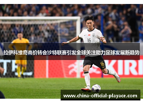 拉伊科维奇高价转会沙特联赛引发全球关注助力足球发展新趋势