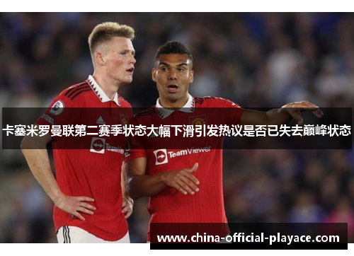 卡塞米罗曼联第二赛季状态大幅下滑引发热议是否已失去巅峰状态