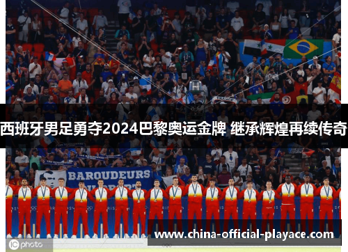 西班牙男足勇夺2024巴黎奥运金牌 继承辉煌再续传奇