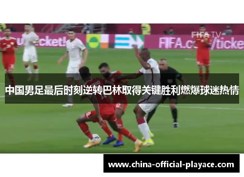中国男足最后时刻逆转巴林取得关键胜利燃爆球迷热情 中国男足最后时刻逆转巴林取得关键胜利燃爆球迷热情