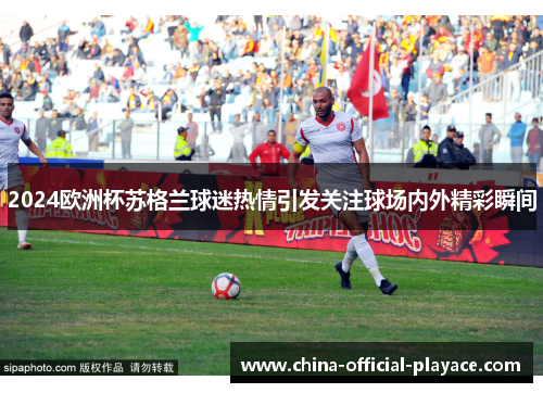 2024欧洲杯苏格兰球迷热情引发关注球场内外精彩瞬间 2024欧洲杯苏格兰球迷热情引发关注球场内外精彩瞬间