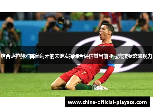 结合萨拉赫对阵葡萄牙的关键发挥综合评估其当前亚冠竞技状态表现力
